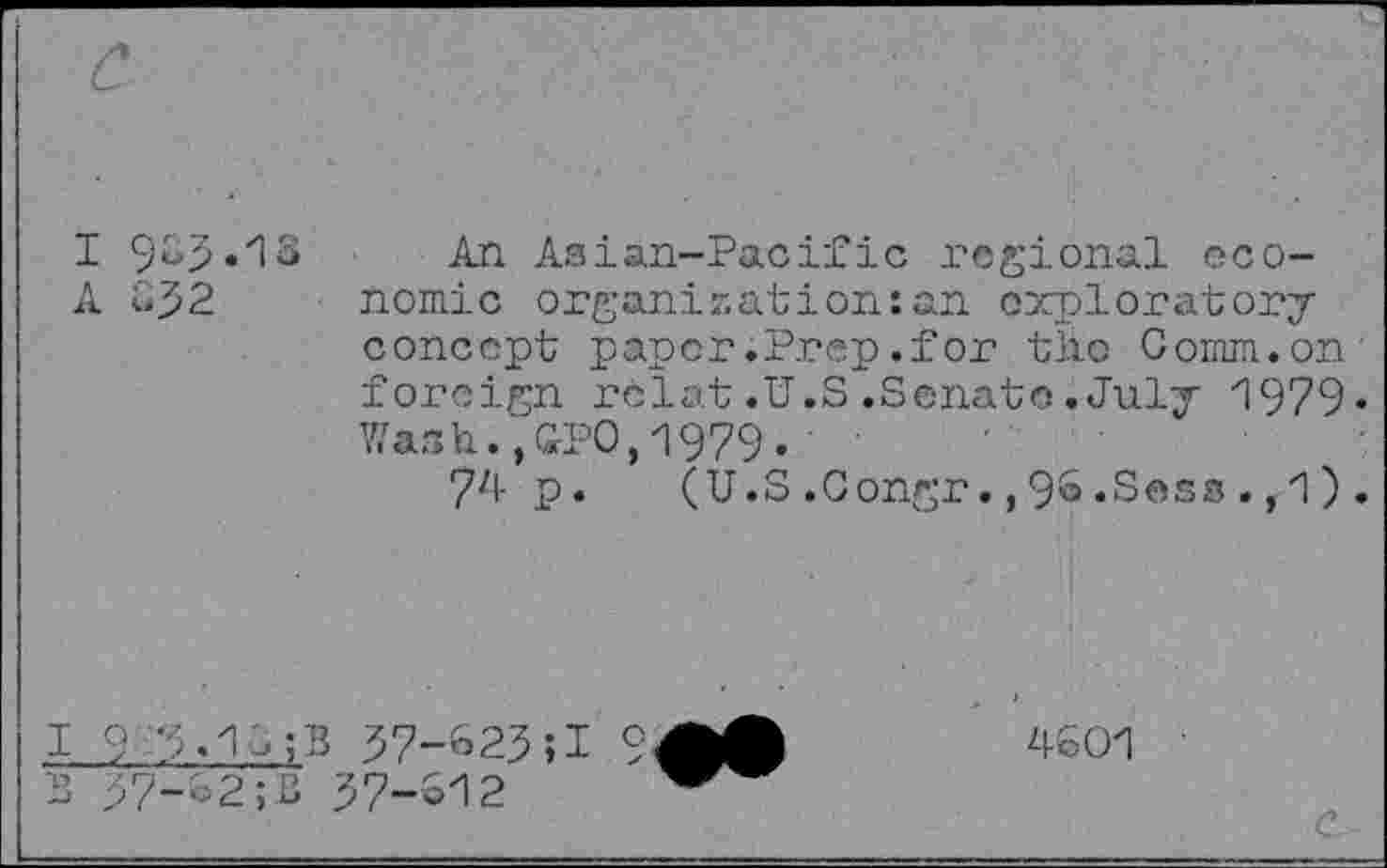 ﻿I 9&5.I8 A 652
An Asian-Pacific regional economic organization:an exploratory concept paper .Prep .for tlio Comm.on foreign rclat.U.S.Senate.July 1979« Wash.,GPO,1979.
74 p. (U.S .Congr., 9& .Sess ., 1) .
1	9 /M^B 57-625;! 9
2	57-62;B 57-612
4601
C